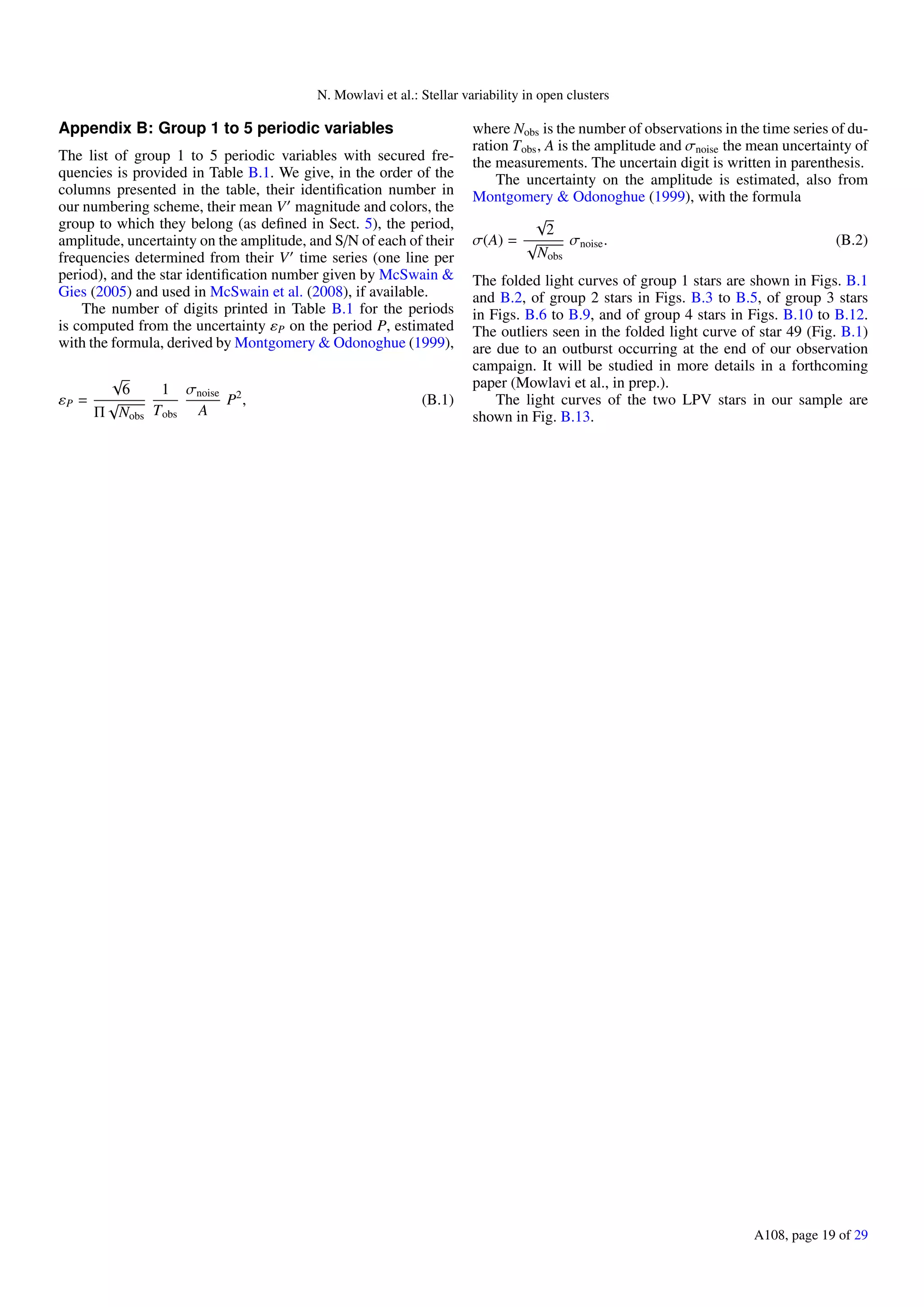 N. Mowlavi et al.: Stellar variability in open clusters
Appendix B: Group 1 to 5 periodic variables
The list of group 1 to 5 periodic variables with secured fre-
quencies is provided in Table B.1. We give, in the order of the
columns presented in the table, their identiﬁcation number in
our numbering scheme, their mean V magnitude and colors, the
group to which they belong (as deﬁned in Sect. 5), the period,
amplitude, uncertainty on the amplitude, and S/N of each of their
frequencies determined from their V time series (one line per
period), and the star identiﬁcation number given by McSwain &
Gies (2005) and used in McSwain et al. (2008), if available.
The number of digits printed in Table B.1 for the periods
is computed from the uncertainty εP on the period P, estimated
with the formula, derived by Montgomery & Odonoghue (1999),
εP =
√
6
Π
√
Nobs
1
Tobs
σnoise
A
P2
, (B.1)
where Nobs is the number of observations in the time series of du-
ration Tobs, A is the amplitude and σnoise the mean uncertainty of
the measurements. The uncertain digit is written in parenthesis.
The uncertainty on the amplitude is estimated, also from
Montgomery & Odonoghue (1999), with the formula
σ(A) =
√
2
√
Nobs
σnoise. (B.2)
The folded light curves of group 1 stars are shown in Figs. B.1
and B.2, of group 2 stars in Figs. B.3 to B.5, of group 3 stars
in Figs. B.6 to B.9, and of group 4 stars in Figs. B.10 to B.12.
The outliers seen in the folded light curve of star 49 (Fig. B.1)
are due to an outburst occurring at the end of our observation
campaign. It will be studied in more details in a forthcoming
paper (Mowlavi et al., in prep.).
The light curves of the two LPV stars in our sample are
shown in Fig. B.13.
A108, page 19 of 29
 