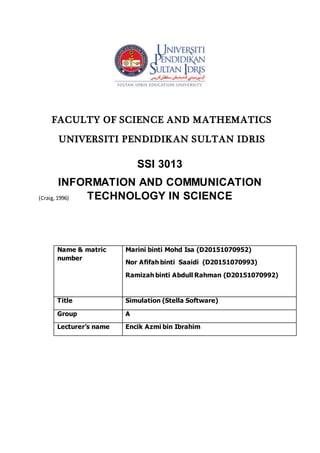 (Craig,1996)
Name & matric
number
Marini binti Mohd Isa (D20151070952)
Nor Afifah binti Saaidi (D20151070993)
Ramizah binti Abdull Rahman (D20151070992)
Title Simulation (Stella Software)
Group A
Lecturer’s name Encik Azmi bin Ibrahim
FACULTY OF SCIENCE AND MATHEMATICS
UNIVERSITI PENDIDIKAN SULTAN IDRIS
SSI 3013
INFORMATION AND COMMUNICATION
TECHNOLOGY IN SCIENCE
 