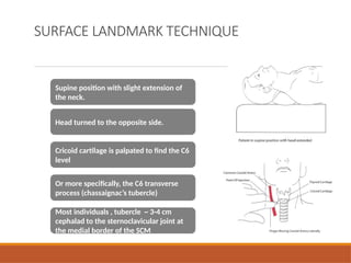 SURFACE LANDMARK TECHNIQUE
Supine position with slight extension of
the neck.
Head turned to the opposite side.
Cricoid cartilage is palpated to find the C6
level
Or more specifically, the C6 transverse
process (chassaignac’s tubercle)
Most individuals , tubercle ~ 3-4 cm
cephalad to the sternoclavicular joint at
the medial border of the SCM
 