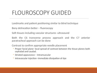 FLOUROSCOPY GUIDED
Landmarks and patient positioning similar to blind technique
Bony delineation better – fluoroscopy
Soft tissues including vascular structures -ultrasound
Both the C6 transverse process approach and the C7 anterior
paratracheal approach can be done
Contrast to confirm appropriate needle placement
◦ Proper facial plane- local spread of contrast between the tissue planes both
cephalad and caudad.
◦ Striated appearance – Intramuscular
◦ Intravascular injection -immediate dissipation of dye
 