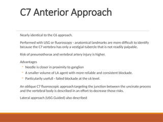 C7 Anterior Approach
Nearly identical to the C6 approach.
Performed with USG or fluoroscopy - anatomical landmarks are more difficult to identify
because the C7 vertebra has only a vestigial tubercle that is not readily palpable.
Risk of pneumothorax and vertebral artery injury is higher.
Advantages
◦ Needle is closer in proximity to ganglion
◦ A smaller volume of LA agent with more reliable and consistent blockade.
◦ Particularily usefull - failed blockade at the c6 level.
An oblique C7 fluoroscopic approach targeting the junction between the uncinate process
and the vertebral body is described in an effort to decrease those risks.
Lateral approach (USG Guided) also described
 