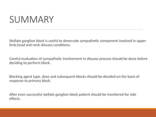 SUMMARY
Stellate ganglion block is useful to denervate sympathetic component involved in upper
limb,head and neck disease conditions.
Careful evaluation of sympathetic involvement in disease process should be done before
deciding to perform block.
Blocking agent type, dose and subsequent blocks should be decided on the basis of
response to primary block.
After even successful stellate ganglion block patient should be monitored for side
effects.
 