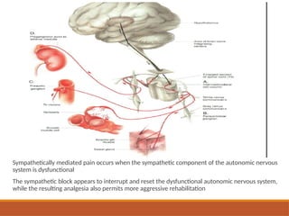 Sympathetically mediated pain occurs when the sympathetic component of the autonomic nervous
system is dysfunctional
The sympathetic block appears to interrupt and reset the dysfunctional autonomic nervous system,
while the resulting analgesia also permits more aggressive rehabilitation
 