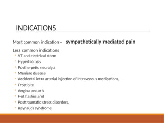 INDICATIONS
Most common indication - sympathetically mediated pain
Less common indications
◦ VT and electrical storm
◦ Hyperhidrosis
◦ Postherpetic neuralgia
◦ Ménière disease
◦ Accidental intra arterial injection of intravenous medications,
◦ Frost bite
◦ Angina pectoris
◦ Hot flashes and
◦ Posttraumatic stress disorders.
◦ Raynauds syndrome
 