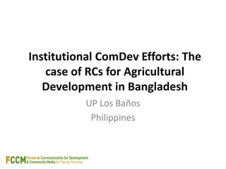 Institutional ComDev Efforts: The 
case of RCs for Agricultural 
Development in Bangladesh 
UP Los Baños 
Philippines 
 