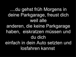 ....du gehst früh Morgens in deine Parkgarage, freust dich weil alle anderen, die keine Parkgarage haben,  eiskratzen müssen und du dich einfach in dein Auto setzten und losfahren kannst   