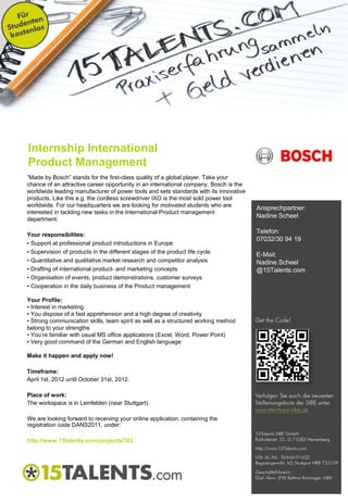 Internship International
Product Management
“Made by Bosch” stands for the first-class quality of a global player. Take your
chance of an attractive career opportunity in an international company. Bosch is the
worldwide leading manufacturer of power tools and sets standards with its innovative
products. Like this e.g. the cordless screwdriver IXO is the most sold power tool
worldwide. For our headquarters we are looking for motivated students who are
                                                                                       Ansprechpartner:
interested in tackling new tasks in the International Product management
department.
                                                                                       Nadine Scheel

Your responsibilites:
                                                                                       Telefon:
                                                                                       07032/30 94 19
• Support at professional product introductions in Europe
• Supervision of products in the different stages of the product life cycle
                                                                                       E-Mail:
• Quantitative and qualitative market research and competitor analysis                 Nadine.Scheel
• Drafting of international product- and marketing concepts                            @15Talents.com
• Organisation of events, product demonstrations, customer surveys
• Cooperation in the daily business of the Product management

Your Profile:
• Interest in marketing
• You dispose of a fast apprehension and a high degree of creativity
• Strong communication skills, team spirit as well as a structured working method
belong to your strengths
• You’re familiar with usual MS office applications (Excel, Word, Power Point)
• Very good command of the German and English language

Make it happen and apply now!

Timeframe:
April 1st, 2012 until October 31st, 2012.

Place of work:
The workspace is in Leinfelden (near Stuttgart).

We are looking forward to receiving your online application, containing the
registration code DANS2011, under:

http://www.15talents.com/projects/782
 