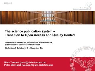 26.05.2015
Niels Taubert (post@niels-taubert.de)
Peter Weingart (weingart@uni-bielefeld.de)
The science publication system –
Transition to Open Access and Quality Control
International Research Conference on Scientometrics,
STI Policy and Science Communication
Stellenbosch October 31th – November 4th
 