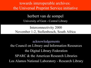 towards interoperable archives:  the Universal Preprint Service initiative acknowledgements the Council on Library and Information Resources the Digital Library Federation SPARC & the American Research Libraries Los Alamos National Laboratory - Research Library herbert van de sompel University of Gent - Central Library Interconnectivity 2000 November 1-2, Stellenbosch, South Africa   