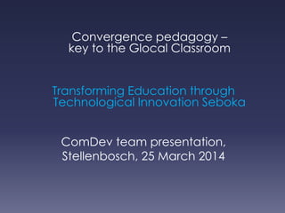 Convergence pedagogy –
key to the Glocal Classroom
Transforming Education through
Technological Innovation Seboka
ComDev team presentation,
Stellenbosch, 25 March 2014
 