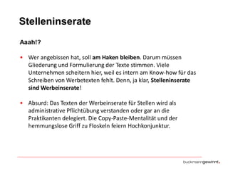 Stelleninserate
Aaah!?
• Wer angebissen hat, soll am Haken bleiben. Darum müssen
Gliederung und Formulierung der Texte stimmen. Viele
Unternehmen scheitern hier, weil es intern am Know-how für das
Schreiben von Werbetexten fehlt. Denn, ja klar, Stelleninserate
sind Werbeinserate!

• Absurd: Das Texten der Werbeinserate für Stellen wird als
administrative Pflichtübung verstanden oder gar an die
Praktikanten delegiert. Die Copy-Paste-Mentalität und der
hemmungslose Griff zu Floskeln feiern Hochkonjunktur.

 