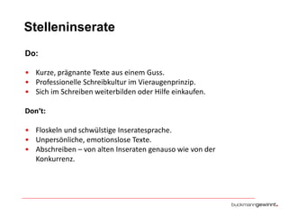 Stelleninserate
Do:
• Kurze, prägnante Texte aus einem Guss.
• Professionelle Schreibkultur im Vieraugenprinzip.
• Sich im Schreiben weiterbilden oder Hilfe einkaufen.
Don‘t:

• Floskeln und schwülstige Inseratesprache.
• Unpersönliche, emotionslose Texte.
• Abschreiben – von alten Inseraten genauso wie von der
Konkurrenz.

 