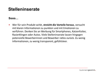 Stelleninserate
Sooo…
• Wer für sein Produkt wirbt, streicht die Vorteile heraus, versucht
mit klaren Informationen zu punkten und mit Emotionen zu
verführen. Denken Sie an Werbung für Smartphones, Katzenfutter,
Rasierklingen oder Autos. Viele Stelleninserate lassen hingegen
potenzielle Bewerberinnen und Bewerber ratlos zurück. Zu wenig
Informationen, zu wenig transparent, gefühlsleer.

 