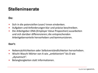 Stelleninserate
Do:
• Sich in die potenziellen Leser/-innen eindenken.
• Aufgaben und Anforderungen klar und präzise beschreiben.
• Die Arbeitgeber-DNA (Employer Value Proposition) ausarbeiten
und sich darüber differenzieren; die entsprechenden
Arbeitgebervorteile hervorheben und kommunizieren.

Don‘t:
• Nebensächlichkeiten oder Selbstverständlichkeiten hervorheben.
• Wischi-Waschi Wörter von A wie „ambitioniert“ bis D wie
„dynamisch“.
• Belanglosigkeiten statt Informationen.

 