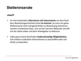 Stelleninserate
Jaaa!!!
• Im Internetzeitalter informieren sich Interessierte vor dem Kaufbzw. Bewerbungsentscheid meist im Internet. So muss ein gutes
Stelleninserat nicht zwingend direkt zur Bewerbung motivieren,
sondern mindestens dazu, sich auf der Karriere-Webseite vertieft
mit der Stelle selber und dem Arbeitgeber zu befassen.

• Jedes gute Inserat beinhaltet niederschwellige Möglichkeiten,
sich einfach zusätzliche Informationen zu beschaffen oder sich
direkt zu bewerben.

 