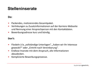 Stelleninserate
Do:
• Packendes, motivierendes Gesamtpaket.
• Verlinkungen zu Zusatzinformationen auf der Karriere-Webseite
und Nennung einer Ansprechperson mit den Kontaktdaten.
• Bewerbungsadresse kurz und bündig.
Don‘t:
• Floskeln à la „vollständige Unterlagen“, „haben wir Ihr Interesse
geweckt?“ oder „Eintritt nach Vereinbarung“.
• Endlose Inserate mit dem Anspruch, alle Informationen
abzudecken.
• Komplizierte Bewerbungsprozesse.

 