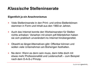 Klassische Stelleninserate
Eigentlich ja ein Anachronismus
• Viele Stelleninserate in den Print- und online-Stellenbörsen
stammen in Form und Inhalt aus den 1960-er Jahren.
• Auch das Internet konnte den Werbeinseraten für Stellen
nichts anhaben: Versehen mit einem pdf-Mäntelchen haben
sie sich praktisch unverändert ins Internet hinübergerettet.
• Obwohl es längst Alternativen gibt: Offenbar können und
wollen viele Unternehmen am Bisherigen festhalten.
• Na denn: Wenn es denn sein muss, dann bitte doch mit
etwas mehr Professionalität und Leidenschaft – zum Beispiel
nach dem O-A-S-J Prinzip:

 