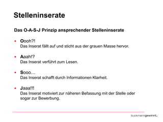 Stelleninserate
Das O-A-S-J Prinzip ansprechender Stelleninserate
• Oooh?!
Das Inserat fällt auf und sticht aus der grauen Masse hervor.

• Aaah!?
Das Inserat verführt zum Lesen.

• Sooo…
Das Inserat schafft durch Informationen Klarheit.

• Jaaa!!!
Das Inserat motiviert zur näheren Befassung mit der Stelle oder
sogar zur Bewerbung.

 