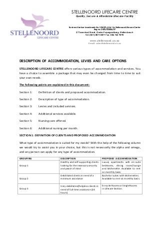 1
DESCRIPTION OF ACCOMMODATION, LEVIES AND CARE OPTIONS
STELLENOORD LIFECARE CENTRE offers various types of accommodation and services. You
have a choice to assemble a package that may even be changed from time to time to suit
your own needs.
The following points are explained in this document:
Section 1: Definition of clients and proposed accommodation.
Section 2: Description of type of accommodation.
Section 3: Levies and included services.
Section 4: Additional services available.
Section 5: Nursing care offered.
Section 6: Additional nursing per month.
SECTION 1: DEFINITION OF CLIENTS AND PROPOSED ACCOMMODATION
What type of accommodation is suited for my needs? With the help of the following column
we would try to assist you in your choice, but this is not necessarily the alpha and omega,
and any person can apply for any type of accommodation.
GROUPING DESCRIPTION PROPOSED ACCOMMODATION
Group 1
Healthy and self-supporting clients
looking for the necessary security
and peace of mind
Luxury apartments with en-suite
bedrooms, dining room/lounge
and kitchenette. Available to rent
on monthly basis.
Group 2
Debilitated clients in need of a
minimum assistance
Bachelor suites with kitchenettes.
Available to rent on monthly basis.
Group 3
Very debilitated/helpless clients in
need of full-time assistance (24
hours)
En-suite Rooms or Single Rooms
in Lifecare Section.
STELLENOORD LIFECARE CENTRE
Quality, Secure & Affordable Lifecare Facility
Business Venture Investments No 1034 (Pty) Ltd t/a Stellenoord Lifecare Centre
Reg no: 2005/033006/07
27 Tarentaal Street, Onder Papegaaiberg, Stellenbosch
Tel: (021) 887 5409 Fax: 086 762 9495
www.stellenoord.co.za
Email: sales@stellenoord.co.za
 