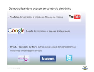 Democratizando o acesso ao comércio eletrônico

   YouTube democratizou a criação de filmes e de música




                    Google democratizou o acesso à informação




   Orkut , Facebook, Twitter e outras redes sociais democratizaram as
    interações e mobilizações sociais




MERCADO L IV R E                                                         7
 