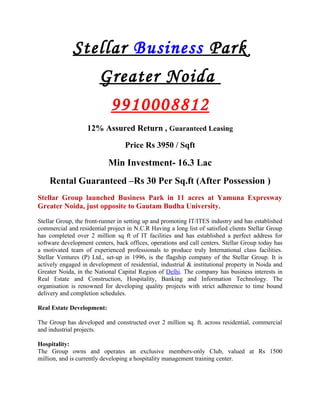 Stellar Business Park
                        Greater Noida
                            9910008812
                   12% Assured Return , Guaranteed Leasing

                                  Price Rs 3950 / Sqft

                           Min Investment- 16.3 Lac
    Rental Guaranteed –Rs 30 Per Sq.ft (After Possession )
Stellar Group launched Business Park in 11 acres at Yamuna Expresway
Greater Noida, just opposite to Gautam Budha University.

Stellar Group, the front-runner in setting up and promoting IT/ITES industry and has established
commercial and residential project in N.C.R Having a long list of satisfied clients Stellar Group
has completed over 2 million sq ft of IT facilities and has established a perfect address for
software development centers, back offices, operations and call centers. Stellar Group today has
a motivated team of experienced professionals to produce truly International class facilities.
Stellar Ventures (P) Ltd., set-up in 1996, is the flagship company of the Stellar Group. It is
actively engaged in development of residential, industrial & institutional property in Noida and
Greater Noida, in the National Capital Region of Delhi. The company has business interests in
Real Estate and Construction, Hospitality, Banking and Information Technology. The
organisation is renowned for developing quality projects with strict adherence to time bound
delivery and completion schedules.

Real Estate Development:

The Group has developed and constructed over 2 million sq. ft. across residential, commercial
and industrial projects.

Hospitality:
The Group owns and operates an exclusive members-only Club, valued at Rs 1500
million, and is currently developing a hospitality management training center.
 