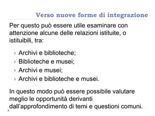 Per questo può essere utile esaminare con
attenzione alcune delle relazioni istituite, o
istituibili, tra:
 Archivi e biblioteche;
 Biblioteche e musei;
 Archivi e musei;
 Archivi e biblioteche e musei.
In questo modo può essere possibile valutare
meglio le opportunità derivanti
dall‟approfondimento di temi e questioni comuni.
Verso nuove forme di integrazione
 