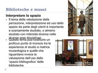 Interpretare lo spazio
 Il tema della valutazione della
percezione, interpretazione ed uso dello
spazio da parte degli utenti è importante
e scarsamente studiato, o almeno
studiato con intensità diversa nelle
diverse aree disciplinari.
Biblioteche e musei
Biblioteca San Giorgio, Pistoia
Palazzo Madama, Torino
Installazione di Robert Wilson, 20012
 Questo tema può costituire un
proficuo punto di incrocio tra le
esperienze di studio a matrice
museologica e quelle che
riguardano invece la
valutazione dell‟uso dello
„spazio bibliografico‟ delle
biblioteche.
 