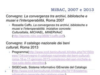 MiBAC, 2007 e 2013
Convegno: La convergenza tra archivi, biblioteche e
musei e l'interoperabilità, Roma 2007
 Rossella Caffo, La convergenza tra archivi, biblioteche e
musei e l'interoperabilità. Iniziative concrete:
CulturaItalia, MICHAEL, MINERVAeC
(http://eprints.rclis.org/3808/1/caffo.pdf).
Convegno: Il catalogo nazionale dei beni
culturali, Roma 2013
 Programma(http://www.iccd.beniculturali.it/index.php?it/150/n
ews/134/convegno-il-catalogo-nazionale-dei-beni-culturali-
roma-16-e-17-gennaio-2013-complesso-del-san-michele-a-
ripa-sala-dello-stenditoio).
 SIGECweb, Sistema Informativo GEnerale del Catalogo
(http://www.iccd.beniculturali.it/index.php?it/118/sistema-
 