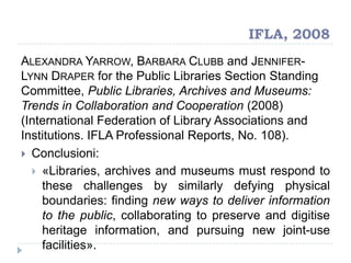 IFLA, 2008
ALEXANDRA YARROW, BARBARA CLUBB and JENNIFER-
LYNN DRAPER for the Public Libraries Section Standing
Committee, Public Libraries, Archives and Museums:
Trends in Collaboration and Cooperation (2008)
(International Federation of Library Associations and
Institutions. IFLA Professional Reports, No. 108).
 Conclusioni:
 «Libraries, archives and museums must respond to
these challenges by similarly defying physical
boundaries: finding new ways to deliver information
to the public, collaborating to preserve and digitise
heritage information, and pursuing new joint-use
facilities».
 