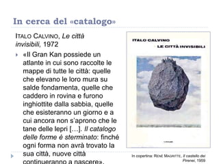 ITALO CALVINO, Le città
invisibili, 1972
 «Il Gran Kan possiede un
atlante in cui sono raccolte le
mappe di tutte le città: quelle
che elevano le loro mura su
salde fondamenta, quelle che
caddero in rovina e furono
inghiottite dalla sabbia, quelle
che esisteranno un giorno e a
cui ancora non s‟aprono che le
tane delle lepri […]. Il catalogo
delle forme è sterminato: finché
ogni forma non avrà trovato la
sua città, nuove città
In cerca del «catalogo»
In copertina: RENÉ MAGRITTE, Il castello dei
Pirenei, 1959
 