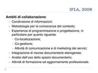 IFLA, 2008
Ambiti di collaborazione:
 Condivisione di informazioni;
 Metodologie per la conoscenza del contesto;
 Esperienze di programmazione e progettazione, in
particolare per quanto riguarda:
 Co-localizzazione;
 Co-gestione;
 Attività di comunicazione e di marketing dei servizi;
 Integrazione di risorse documentarie eterogenee;
 Analisi dell‟uso dello spazio documentario;
 Attività di formazione ed aggiornamento professionale.
 
