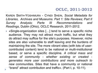 OCLC, 2011-2012
KAREN SMITH-YOSHIMURA - CYNDI SHEIN, Social Metadata for
Libraries, Archives and Museums. Part 1: Site Reviews; Part II
Survey Analysis; Parte III Recommendations and
Readings, Dublin (Ohio), OCLC Research, 2011-2012.
 «Single-organization sites […] tend to serve a specific niche
audience. They may not attract much traffic, but what they
do attract may suffice for the site‟s purposes. However, niche
sites are also vulnerable to staff leaving and the burdens of
maintaining the site. The more vibrant sites (with lots of user-
contributed content) tend to be national or multi-institutional
based, or serve a specific discipline. A critical mass and
sense of community - whether existing or created -
generates more user contributions and more outreach to
new communities. Sites that have a community or national
“brand” attract contribution and traffic». (Part I, p. 10-11).
 