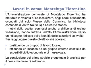 Lavori in corso: Montelupo Fiorentino
L‟Amministrazione comunale di Montelupo Fiorentino ha
maturato la volontà di co-localizzare, negli spazi attualmente
occupati dal solo Museo della Ceramica, la biblioteca
comunale (Centro Nautilus) e l‟Archivio storico.
I motivi della scelta, connessi anche a difficoltà di ordine
finanziario, hanno tuttavia indotto l‟Amministrazione verso
un ridisegno radicale delle identità delle istituzioni coinvolte.
Per raggiungere questo obiettivo si è operato:
 costituendo un gruppo di lavoro locale;
 affidando un incarico ad un gruppo esterno costituito da
esperti di biblioteconomia e di museologia.
La conclusione del primo stralcio progettuale è prevista per
il prossimo mese di settembre.
 