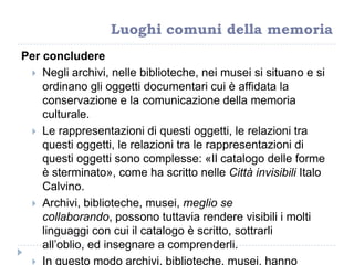Luoghi comuni della memoria
Per concludere
 Negli archivi, nelle biblioteche, nei musei si situano e si
ordinano gli oggetti documentari cui è affidata la
conservazione e la comunicazione della memoria
culturale.
 Le rappresentazioni di questi oggetti, le relazioni tra
questi oggetti, le relazioni tra le rappresentazioni di
questi oggetti sono complesse: «Il catalogo delle forme
è sterminato», come ha scritto nelle Città invisibili Italo
Calvino.
 Archivi, biblioteche, musei, meglio se
collaborando, possono tuttavia rendere visibili i molti
linguaggi con cui il catalogo è scritto, sottrarli
all‟oblio, ed insegnare a comprenderli.
 In questo modo archivi, biblioteche, musei, hanno
 