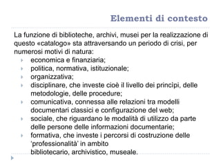 La funzione di biblioteche, archivi, musei per la realizzazione di
questo «catalogo» sta attraversando un periodo di crisi, per
numerosi motivi di natura:
 economica e finanziaria;
 politica, normativa, istituzionale;
 organizzativa;
 disciplinare, che investe cioè il livello dei princìpi, delle
metodologie, delle procedure;
 comunicativa, connessa alle relazioni tra modelli
documentari classici e configurazione del web;
 sociale, che riguardano le modalità di utilizzo da parte
delle persone delle informazioni documentarie;
 formativa, che investe i percorsi di costruzione delle
„professionalità‟ in ambito
bibliotecario, archivistico, museale.
Elementi di contesto
 