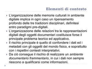  L‟organizzazione delle memorie culturali in ambiente
digitale implica in ogni caso un ripensamento
profondo delle tre tradizioni disciplinari, definitesi
entro paradigmi pre-digitali.
 L‟organizzazione delle relazioni tra le rappresentazioni
digitali degli oggetti documentari costituisce forse il
principale problema teorico ed applicativo.
 Il rischio principale è quello di confondere i dati ed i
metadati con gli oggetti del mondo fisico, e soprattutto
con i rispettivi contesti interpretativi.
 Da ciò consegue il rischio di realizzare un ambiente
documentario frammentario, in cui i dati non sempre
riescono a qualificarsi come informazioni.
Elementi di contesto
 