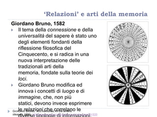 Giordano Bruno, 1582
 Il tema della connessione e della
universalità del sapere è stato uno
degli elementi fondanti della
riflessione filosofica del
Cinquecento, e si radica in una
nuova interpretazione delle
tradizionali arti della
memoria, fondate sulla teorie dei
loci.
 Giordano Bruno modifica ed
innova i concetti di luogo e di
immagine, che, non più
statici, devono invece esprimere
le relazioni che correlano le
‘Relazioni’ e arti della memoria
GIORDANO BRUNO, Ars memoriae, in: De umbris
idearum, 1582, http://giordanobruno.filosofia.sns.it/index.php?id=939
 