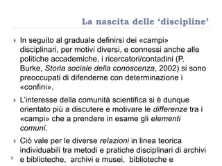  In seguito al graduale definirsi dei «campi»
disciplinari, per motivi diversi, e connessi anche alle
politiche accademiche, i ricercatori/contadini (P.
Burke, Storia sociale della conoscenza, 2002) si sono
preoccupati di difenderne con determinazione i
«confini».
 L‟interesse della comunità scientifica si è dunque
orientato più a discutere e motivare le differenze tra i
«campi» che a prendere in esame gli elementi
comuni.
 Ciò vale per le diverse relazioni in linea teorica
individuabili tra metodi e pratiche disciplinari di archivi
e biblioteche, archivi e musei, biblioteche e
La nascita delle ‘discipline’
 
