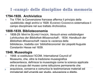 1794-1928. Archivistica
 Tra 1794: la Convenzione francese afferma il principio della
«pubblicità» degli archivi e 1928: EUGENIO CASANOVA sistematizza il
campo disciplinare nel suo trattato Archivistica.
1808-1839. Biblioteconomia
 1808-29: MARTIN SCHRETTINGER, Versuch eines vollständigen
Lehrbuches der Bibliothek-Wissenschaft ; 1834: Handbuch der
Bibliothek-Wissenschaft: nasce la «scienza della
biblioteca», tradotta con „bibliothéconomie‟ da Léopold Auguste
Constantin Hesse nel 1839.
1948. Museologia
 1948: si costituisce l‟ICOM. International Council of
Museums, che, oltre la tradizione museografica
settecentesca, definisce la museologia come la scienza applicata
che si occupa del museo come istituzione permanente che
acquisisce, conserva e comunica le testimonianze materiali ed
immateriali dell‟umanità per studio, educazione e diletto.
I «campi» delle discipline della memoria
 