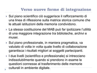 Sul piano scientifico ciò suggerisce il rafforzamento di
una linea di riflessione sulla matrice storica comune che
le attuali istituzioni della memoria condividono.
 La stessa costituzione del MAB può far ipotizzare l‟utilità
di una maggiore integrazione tra biblioteche, archivi e
musei.
 Sul piano professionale, in maniera pragmatica, va
valutato di volta in volta quale livello di collaborazione
garantisca i risultati migliori ai soggetti partecipanti.
 I due livelli (scientifico e professionale) si intrecciano
indissolubilmente quando si prendono in esame le
questioni connesse al trasferimento delle memorie
culturali in ambiente digitale.
Verso nuove forme di integrazione
 