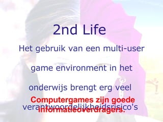 2nd Life Het gebruik van een multi-user game environment in het  onderwijs brengt erg veel  verantwoordelijkheidsrisico's  met  zich mee.   Computergames zijn goede informatieoverdragers.   