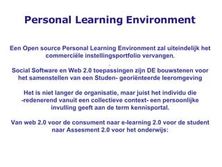 Personal Learning Environment Een Open source Personal Learning Environment zal uiteindelijk het commerciële instellingsportfolio vervangen . .  Social Software en Web 2.0 toepassingen zijn DE bouwstenen voor het samenstellen van een Studen- georiënteerde leeromgeving Het is niet langer de organisatie, maar juist het individu die -redenerend vanuit een collectieve context- een persoonlijke invulling geeft aan de term kennisportal. Van web 2.0 voor de consument naar e-learning 2.0 voor de student naar Assesment 2.0 voor het onderwijs: 