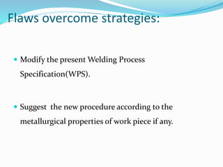Flaws overcome strategies:
 Modify the present Welding Process
Specification(WPS).
 Suggest the new procedure according to the
metallurgical properties of work piece if any.
 