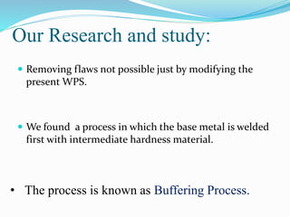 Our Research and study:
 Removing flaws not possible just by modifying the
present WPS.
 We found a process in which the base metal is welded
first with intermediate hardness material.
• The process is known as Buffering Process.
 
