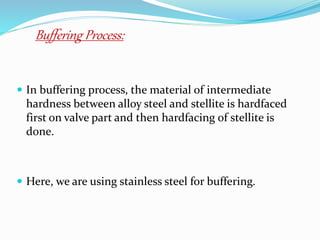  In buffering process, the material of intermediate
hardness between alloy steel and stellite is hardfaced
first on valve part and then hardfacing of stellite is
done.
 Here, we are using stainless steel for buffering.
Buffering Process:
 