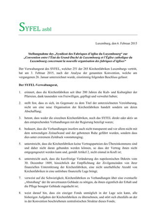 SYFEL asbl
Luxemburg, den 6. Februar 2015
Stellungnahme des „Syndicat des Fabriques d’église du Luxembourg“ zur
„Convention entre l’État du Grand-Duché de Luxembourg et l’Église catholique du
Luxembourg concernant la nouvelle organisation des fabriques d’églises“
Der Verwaltungsrat des SYFEL, welcher 251 der 285 Kirchenfabriken Luxemburgs vertritt,
hat am 3. Februar 2015, nach der Analyse der genannten Konvention, welche am
vergangenen 26. Januar unterzeichnet wurde, einstimmig folgenden Beschluss gefasst:
Der SYFEL-Verwaltungsrat,
1. erinnert, dass die Kirchenfabriken seit über 200 Jahren die Kult- und Kulturgüter der
Pfarreien, dank tausenden von Freiwilligen, gepflegt und verwaltet haben;
2. stellt fest, dass es sich, im Gegensatz zu dem Titel der unterzeichneten Vereinbarung,
nicht um eine neue Organisation der Kirchenfabriken handelt sondern um deren
Abschaffung;
3. betont, dass weder die einzelnen Kirchenfabriken, noch das SYFEL direkt oder aktiv an
den entsprechenden Verhandlungen mit der Regierung beteiligt waren;
4. bedauert, dass die Verhandlungen insofern auch nicht transparent und vor allem nicht mit
dem notwendigen Zeitaufwand und der gebotenen Ruhe geführt wurden, sondern dass
dies unter extremem Zeitdruck vonstattenging;
5. unterstreicht, dass die Kirchenfabriken keine Vertragsparteien des Übereinkommens sind
und daher nicht daran gebunden werden können, so dass der Vertrag ihnen nicht
entgegengesetzt werden kann und, gemäß Artikel 2, nicht einmal in Kraft ist;
6. unterstreicht auch, dass die kurzfristige Veränderung des napoleonischen Dekrets vom
30. Dezember 1809, hinsichtlich der Entpflichtung der Zivilgemeinden von ihrer
finanziellen Unterstützung der Kirchenfabriken, eine nicht unerhebliche Anzahl von
Kirchenfabriken in eine unlösbare finanzielle Lage bringt;
7. verweist auf die Schwierigkeit, Kirchenfabriken zu Verhandlungen über eine eventuelle
„Abstoßung“ der ihr anvertrauten Gebäude zu nötigen, da ihnen eigentlich der Erhalt und
die Pflege besagter Gebäude zugedacht ist;
8. weist darauf hin, dass ein einziger Fonds unmöglich in der Lage sein kann, alle
bisherigen Aufgaben der Kirchenfabriken zu übernehmen, und stört sich ebenfalls an der
in der Konvention beschriebenen zentralistischen Struktur dieses Fonds;
 