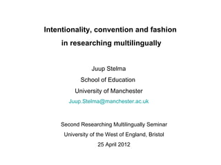 Intentionality, convention and fashion
    in researching multilingually


                Juup Stelma
           School of Education
         University of Manchester
       Juup.Stelma@manchester.ac.uk



    Second Researching Multilingually Seminar
     University of the West of England, Bristol
                   25 April 2012
 