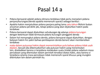 Pasal 14 a
• Pidana bersyarat adalah pidana dimana terdakwa tidak perlu menjalani pidana
penjara/kurungan/denda apabila memenuhi syarat2 sebagai berikut :
• Apabila hakim menjatuhkan pidana penjara paling lama satu tahundisini bukan
ancaman pidana pd delik ybs, tetapi pidana yang akan dijatuhkan hakim pada
terdakwa
• Pidana bersyarat dapat dijatuhkan sehubungan dg adanya pidana kurungan
dengan ketentuan tidak termasuk pidana kurungan pengganti denda
• Dalam hal menyangkut pidana denda, pidana bersyarat dapat dijatuhkan, dengan
batasan hakim hrs yakin bahwa pembayaran denda benar2 akan memberatkan
terdakwa
• maka dalam putusnya hakim dapat memerintahkan pula bahwa pidana tidak usah
dijalani, kecuali jika dikemudianhari ada putusan hakim yang menentukan
lain, disebabkan karena si terpidana melakukan suatu tindak pidana sebelum masa
percobaan yang ditentukan dalam perintah tersebut diatas habis, atau karena si
terpidana selama masa percobaan tidak memenuhi syarat khusus yang mungkin
ditentukan lain dalam perintah itu.
 