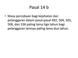 Pasal 14 b
• Masa percobaan bagi kejahatan dan
pelanggaran dalam pasal-pasal 492, 504, 505,
506, dan 536 paling lama tiga tahun bagi
pelanggaran lainnya paling lama dua tahun.
 