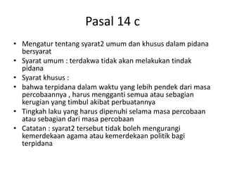 Pasal 14 c
• Mengatur tentang syarat2 umum dan khusus dalam pidana
bersyarat
• Syarat umum : terdakwa tidak akan melakukan tindak
pidana
• Syarat khusus :
• bahwa terpidana dalam waktu yang lebih pendek dari masa
percobaannya , harus mengganti semua atau sebagian
kerugian yang timbul akibat perbuatannya
• Tingkah laku yang harus dipenuhi selama masa percobaan
atau sebagian dari masa percobaan
• Catatan : syarat2 tersebut tidak boleh mengurangi
kemerdekaan agama atau kemerdekaan politik bagi
terpidana
 